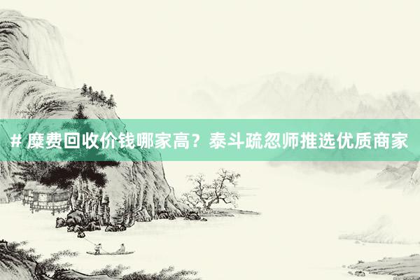 # 糜费回收价钱哪家高？泰斗疏忽师推选优质商家