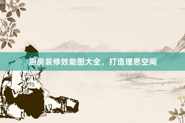 厨房装修效能图大全，打造理思空间